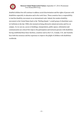 Rotaract Global Model United Nations | September 4-7, 2014 | Westminster
www.RotaractMUN.org |
- 22 -
disabled children but still continue to address social discrimination and the rights of persons with
disabilities especially in education and in the work force. These countries have a responsibility
to lead the disability movement on an international scale. Indeed, the modern disability
movement in the United States back to the “Rolling Quads,” a small group of wheelchair users
in California in the late 1960s who insisted on being allowed to attend university and live on
campus. As we can see, access to buildings, transportation, public spaces, information and
communication are critical first steps to the participation and inclusion persons with disabilities
having established these basic facilities, countries such as the U.S., Canada, U.K. and Australia
have both the resources and the experience to improve the plight of children with disabilities
worldwide.
 