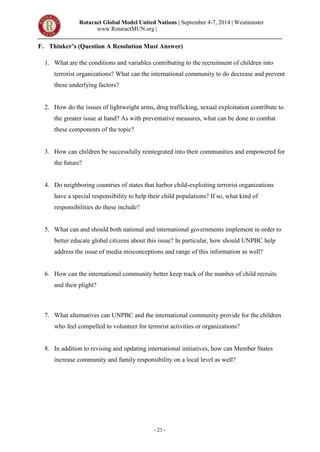 Rotaract Global Model United Nations | September 4-7, 2014 | Westminster
www.RotaractMUN.org |
- 23 -
F. Thinker’s (Question A Resolution Must Answer)
1. What are the conditions and variables contributing to the recruitment of children into
terrorist organizations? What can the international community to do decrease and prevent
these underlying factors?
United Nations Children’s Fund
2. How do the issues of lightweight arms, drug trafficking, sexual exploitation contribute to
the greater issue at hand? As with preventative measures, what can be done to combat
these components of the topic?
3. How can children be successfully reintegrated into their communities and empowered for
the future?
4. Do neighboring countries of states that harbor child-exploiting terrorist organizations
have a special responsibility to help their child populations? If so, what kind of
responsibilities do these include?
5. What can and should both national and international governments implement in order to
better educate global citizens about this issue? In particular, how should UNPBC help
address the issue of media misconceptions and range of this information as well?
6. How can the international community better keep track of the number of child recruits
and their plight?
7. What alternatives can UNPBC and the international community provide for the children
who feel compelled to volunteer for terrorist activities or organizations?
8. In addition to revising and updating international initiatives, how can Member States
increase community and family responsibility on a local level as well?
 
