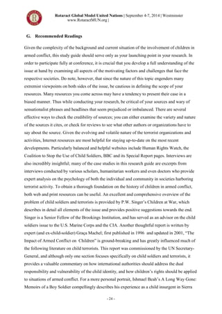 Rotaract Global Model United Nations | September 4-7, 2014 | Westminster
www.RotaractMUN.org |
- 24 -
G. Recommended Readings
Given the complexity of the background and current situation of the involvement of children in
armed conflict, this study guide should serve only as your launching point in your research. In
order to participate fully at conference, it is crucial that you develop a full understanding of the
issue at hand by examining all aspects of the motivating factors and challenges that face the
respective societies. Do note, however, that since the nature of this topic engenders many
extremist viewpoints on both sides of the issue, be cautious in defining the scope of your
resources. Many resources you come across may have a tendency to present their case in a
biased manner. Thus while conducting your research, be critical of your sources and wary of
sensationalist phrases and headlines that seem prejudiced or imbalanced. There are several
effective ways to check the credibility of sources; you can either examine the variety and nature
of the sources it cites, or check for reviews to see what other authors or organizations have to
say about the source. Given the evolving and volatile nature of the terrorist organizations and
activities, Internet resources are most helpful for staying up-to-date on the most recent
developments. Particularly balanced and helpful websites include Human Rights Watch, the
Coalition to Stop the Use of Child Soldiers, BBC and its Special Report pages. Interviews are
also incredibly insightful; many of the case studies in this research guide are excerpts from
interviews conducted by various scholars, humanitarian workers and even doctors who provide
expert analysis on the psychology of both the individual and community in societies harboring
terrorist activity. To obtain a thorough foundation on the history of children in armed conflict,
both web and print resources can be useful. An excellent and comprehensive overview of the
problem of child soldiers and terrorists is provided by P.W. Singer’s Children at War, which
describes in detail all elements of the issue and provides positive suggestions towards the end.
Singer is a Senior Fellow of the Brookings Institution, and has served as an advisor on the child
soldiers issue to the U.S. Marine Corps and the CIA. Another thoughtful report is written by
expert (and ex-child-soldier) Graça Machel; first published in 1996 and updated in 2001, “The
Impact of Armed Conflict on Children” is ground-breaking and has greatly influenced much of
the following literature on child terrorists. This report was commissioned by the UN Secretary-
General, and although only one section focuses specifically on child soldiers and terrorists, it
provides a valuable commentary on how international authorities should address the dual
responsibility and vulnerability of the child identity, and how children’s rights should be applied
to situations of armed conflict. For a more personal portrait, Ishmael Beah’s A Long Way Gone:
Memoirs of a Boy Soldier compellingly describes his experience as a child insurgent in Sierra
 