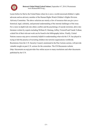 Rotaract Global Model United Nations | September 4-7, 2014 | Westminster
www.RotaractMUN.org |
- 25 -
Leone before he fled to the United States where he is now a world-renowned children’s rights
advocate and an advisory member of the Human Rights Watch Children’s Rights Division
Advisory Committee. The above selection are merely a few of resources that can give you a
historical, legal, scholarly, and personal understanding of the internal challenges of the issue.
For a more in-depth look into ethnic conflict and the psychology of suicide terrorism, delve into
literature written by experts including William D. Hartung, Jeffrey Victoroff and Vamik Volkan;
a detail list of their relevant work can be found in the bibliography below. Finally, United
Nations sources may prove extremely helpful in understanding what role the U.N. has played in
trying to halt the practice of recruiting children into terrorist organizations worldwide.
Resolutions from the U.N. Security Council, mentioned in the Past Actions section, will provide
valuable insight on past U.N. actions for the committee. The UN Documents website
(http://documents.un.org) provides free online access to many resolutions and other documents
published by the U.N.
 