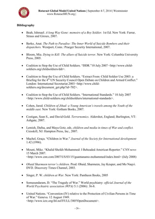 Rotaract Global Model United Nations | September 4-7, 2014 | Westminster
www.RotaractMUN.org |
- 26 -
Bibliography
 Beah, Ishmael. A long Way Gone: memoirs of a Boy Soldier. 1st Ed. New York: Farrar,
Straus and Giroux, 2007.
 Berko, Anat. The Path to Paradise: The Inner World of Suicide Bombers and their
dispatchers. Westport, Conn.: Praeger Security International, 2007.
 Bloom, Mia. Dying to Kill: The allure of Suicide terror. New York: Columbia University
Press, 2005.
 Coalition to Stop the Use of Child Soldiers. “DDR.”10 July 2007 <http://www.child-
soldiers.org/childsoldiers/ddr>.
 Coalition to Stop the Use of Child Soldiers. “Extract From: Child Soldier Use 2003: a
Briefing for the 4th
UN Security Council Open Debate on Children and Armed Conflict.”
London: International Secretariat.2003 <http://www.child-
soldiers.org/document_get.php?id=702>.
 Coalition to Stop the Use of Child Soldiers. “International Standards.” 10 July 2007
<http://www.child-soldiers.org/childsoldiers/international-standards>.
 Cohen, Jared. Children of Jihad: a Young American’s travels among the Youth of the
middle east. New York: Gotham Books, 2007.
 Costigan, Sean S., and David Gold. Terrornomics. Aldershot, England; Burlington, VT:
Ashgate, 2007.
 Lemish, Dafna, and Maya Gotz, eds. children and media in times of War and conflict.
Cresskill, NJ: Hampton Press, Inc., 2007.
 Machel, Graça. “Children in War.” Journal of the Society for International development
1.42 (1996).
 Mount, Mike. “Khalid Sheikh Mohammed: I Beheaded American Reporter.” CNN news
15 March 2007.
<http://www.cnn.com/2007/US/03/15/guantanamo.mohammed/index.html> (July 2008)
 Obaid Sharmeen terror’s children. Prod. Obaid, Sharmeen, Jay Keuper, and Mo Naqvi.
DVD. Discovery Times Channel, 2003.
 Singer, P. W. children at War. New York: Pantheon Books, 2005
 Somasundaram, D. “The Tragedy of War.” World psychiatry: official Journal of the
World Psychiatric association (WPA) 5.1 (2006): 36-8.
 United Nations. “Convention (IV) relative to the Protection of Civilian Persons in Time
of War.” Geneva. 12 August 1949.
<http://www.icrc.org/ihl.nsf/FULL/380?OpenDocument>.
 