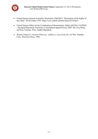 Rotaract Global Model United Nations | September 4-7, 2014 | Westminster
www.RotaractMUN.org |
- 27 -
 United Nations General Assembly. Resolution 1386(XIV). “Declaration of the Rights of
the Child.” 20 November 1959 <http://www.unhchr.ch/html/menu3/b/25.htm>.
 United Nations Office for the Coordination of Humanitarian Affairs (OCHA). CLOSED
- Occupied Palestinian Territories: Consolidated Appeal Process 2007. Dir. Issa, Rima,
and Eran Torbiner. Prod. Afadila Mamdouh.
 Werner, Emmy E. reluctant Witnesses: children’s voices from the civil War. Boulder,
Colo.: Westview Press, 1998.
 