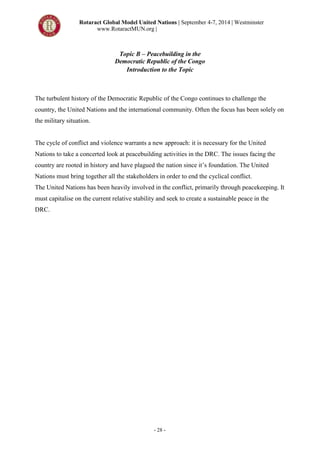 Rotaract Global Model United Nations | September 4-7, 2014 | Westminster
www.RotaractMUN.org |
- 28 -
Topic B – Peacebuilding in the
Democratic Republic of the Congo
Introduction to the Topic
The turbulent history of the Democratic Republic of the Congo continues to challenge the
country, the United Nations and the international community. Often the focus has been solely on
the military situation.
The cycle of conflict and violence warrants a new approach: it is necessary for the United
Nations to take a concerted look at peacebuilding activities in the DRC. The issues facing the
country are rooted in history and have plagued the nation since it’s foundation. The United
Nations must bring together all the stakeholders in order to end the cyclical conflict.
The United Nations has been heavily involved in the conflict, primarily through peacekeeping. It
must capitalise on the current relative stability and seek to create a sustainable peace in the
DRC.
 