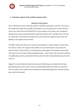 Rotaract Global Model United Nations | September 4-7, 2014 | Westminster
www.RotaractMUN.org |
- 29 -
A. Statement, analysis of the problem and past action
Statement of the problem
Since 1996 there has been continuing conflict in the DRC, particularly in the East. The scale of
this conflict has ranged from sporadic rebel attacks to a war involving nine countries that was
seen as one of the worst since World War II. Large swathes of the country were occupied by
foreign powers, the government had little control and millions died - the DRC came to be seen
as a failed state. The situation has improved: the government has regained control some and
fighting is less regular and less intense.
The DRC’s history has been one of violence and exploitation, with the ultimate victims being
the ordinary citizens. The origins of the conflict are many multi-faceted - they include the
natural resources of the country, its colonial history and struggle with subsequent dictatorship.
The origins do not lie neatly within geographic borders - many of the issues stem from situations
in neighbouring countries, particularly Rwanda, and from other external phenomena such as the
cold-war.
Support of a more militaristic nature has been more forthcoming, as evidenced by the large
peacekeeping force in the country. However peacebuilding efforts have been less successful.
The root causes of the conflict must be tackled and a partnership approach to creating a lasting
peace must be developed.
 