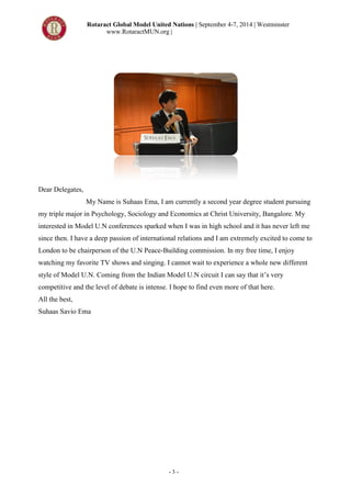 Rotaract Global Model United Nations | September 4-7, 2014 | Westminster
www.RotaractMUN.org |
- 3 -
Dear Delegates,
My Name is Suhaas Ema, I am currently a second year degree student pursuing
my triple major in Psychology, Sociology and Economics at Christ University, Bangalore. My
interested in Model U.N conferences sparked when I was in high school and it has never left me
since then. I have a deep passion of international relations and I am extremely excited to come to
London to be chairperson of the U.N Peace-Building commission. In my free time, I enjoy
watching my favorite TV shows and singing. I cannot wait to experience a whole new different
style of Model U.N. Coming from the Indian Model U.N circuit I can say that it’s very
competitive and the level of debate is intense. I hope to find even more of that here.
All the best,
Suhaas Savio Ema
 