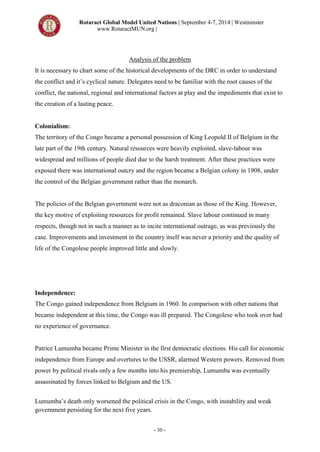 Rotaract Global Model United Nations | September 4-7, 2014 | Westminster
www.RotaractMUN.org |
- 30 -
Analysis of the problem
It is necessary to chart some of the historical developments of the DRC in order to understand
the conflict and it’s cyclical nature. Delegates need to be familiar with the root causes of the
conflict, the national, regional and international factors at play and the impediments that exist to
the creation of a lasting peace.
Colonialism:
The territory of the Congo became a personal possession of King Leopold II of Belgium in the
late part of the 19th century. Natural resources were heavily exploited, slave-labour was
widespread and millions of people died due to the harsh treatment. After these practices were
exposed there was international outcry and the region became a Belgian colony in 1908, under
the control of the Belgian government rather than the monarch.
The policies of the Belgian government were not as draconian as those of the King. However,
the key motive of exploiting resources for profit remained. Slave labour continued in many
respects, though not in such a manner as to incite international outrage, as was previously the
case. Improvements and investment in the country itself was never a priority and the quality of
life of the Congolese people improved little and slowly.
Independence:
The Congo gained independence from Belgium in 1960. In comparison with other nations that
became independent at this time, the Congo was ill prepared. The Congolese who took over had
no experience of governance.
Patrice Lumumba became Prime Minister in the first democratic elections. His call for economic
independence from Europe and overtures to the USSR, alarmed Western powers. Removed from
power by political rivals only a few months into his premiership, Lumumba was eventually
assassinated by forces linked to Belgium and the US.
Lumumba’s death only worsened the political crisis in the Congo, with instability and weak
government persisting for the next five years.
 