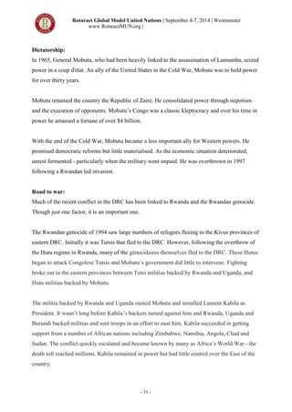 Rotaract Global Model United Nations | September 4-7, 2014 | Westminster
www.RotaractMUN.org |
- 31 -
Dictatorship:
In 1965, General Mobutu, who had been heavily linked to the assassination of Lumumba, seized
power in a coup d'etat. An ally of the United States in the Cold War, Mobutu was to hold power
for over thirty years.
Mobutu renamed the country the Republic of Zaire. He consolidated power through nepotism
and the execution of opponents. Mobutu’s Congo was a classic kleptocracy and over his time in
power he amassed a fortune of over $4 billion.
With the end of the Cold War, Mobutu became a less important ally for Western powers. He
promised democratic reforms but little materialised. As the economic situation deteriorated,
unrest fermented - particularly when the military went unpaid. He was overthrown in 1997
following a Rwandan led invasion.
Road to war:
Much of the recent conflict in the DRC has been linked to Rwanda and the Rwandan genocide.
Though just one factor, it is an important one.
The Rwandan genocide of 1994 saw large numbers of refugees fleeing to the Kivus provinces of
eastern DRC. Initially it was Tutsis that fled to the DRC. However, following the overthrow of
the Hutu regime in Rwanda, many of the génocidaires themselves fled to the DRC. These Hutus
began to attack Congolese Tutsis and Mobutu’s government did little to intervene. Fighting
broke out in the eastern provinces between Tutsi militias backed by Rwanda and Uganda, and
Hutu militias backed by Mobutu.
The militia backed by Rwanda and Uganda ousted Mobutu and installed Laurent Kabila as
President. It wasn’t long before Kabila’s backers turned against him and Rwanda, Uganda and
Burundi backed militias and sent troops in an effort to oust him. Kabila succeeded in getting
support from a number of African nations including Zimbabwe, Namibia, Angola, Chad and
Sudan. The conflict quickly escalated and became known by many as Africa’s World War - the
death toll reached millions. Kabila remained in power but had little control over the East of the
country.
 