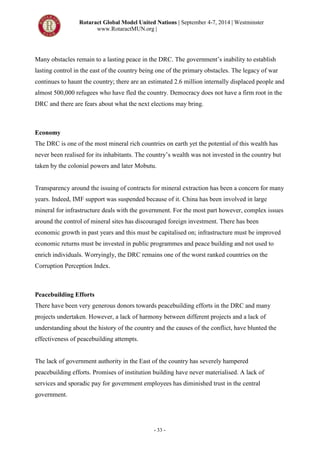 Rotaract Global Model United Nations | September 4-7, 2014 | Westminster
www.RotaractMUN.org |
- 33 -
Many obstacles remain to a lasting peace in the DRC. The government’s inability to establish
lasting control in the east of the country being one of the primary obstacles. The legacy of war
continues to haunt the country; there are an estimated 2.6 million internally displaced people and
almost 500,000 refugees who have fled the country. Democracy does not have a firm root in the
DRC and there are fears about what the next elections may bring.
Economy
The DRC is one of the most mineral rich countries on earth yet the potential of this wealth has
never been realised for its inhabitants. The country’s wealth was not invested in the country but
taken by the colonial powers and later Mobutu.
Transparency around the issuing of contracts for mineral extraction has been a concern for many
years. Indeed, IMF support was suspended because of it. China has been involved in large
mineral for infrastructure deals with the government. For the most part however, complex issues
around the control of mineral sites has discouraged foreign investment. There has been
economic growth in past years and this must be capitalised on; infrastructure must be improved
economic returns must be invested in public programmes and peace building and not used to
enrich individuals. Worryingly, the DRC remains one of the worst ranked countries on the
Corruption Perception Index.
Peacebuilding Efforts
There have been very generous donors towards peacebuilding efforts in the DRC and many
projects undertaken. However, a lack of harmony between different projects and a lack of
understanding about the history of the country and the causes of the conflict, have blunted the
effectiveness of peacebuilding attempts.
The lack of government authority in the East of the country has severely hampered
peacebuilding efforts. Promises of institution building have never materialised. A lack of
services and sporadic pay for government employees has diminished trust in the central
government.
 