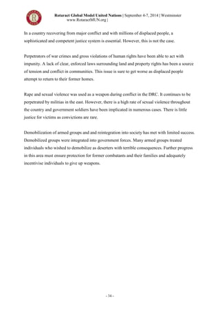 Rotaract Global Model United Nations | September 4-7, 2014 | Westminster
www.RotaractMUN.org |
- 34 -
In a country recovering from major conflict and with millions of displaced people, a
sophisticated and competent justice system is essential. However, this is not the case.
Perpetrators of war crimes and gross violations of human rights have been able to act with
impunity. A lack of clear, enforced laws surrounding land and property rights has been a source
of tension and conflict in communities. This issue is sure to get worse as displaced people
attempt to return to their former homes.
Rape and sexual violence was used as a weapon during conflict in the DRC. It continues to be
perpetrated by militias in the east. However, there is a high rate of sexual violence throughout
the country and government soldiers have been implicated in numerous cases. There is little
justice for victims as convictions are rare.
Demobilization of armed groups and and reintegration into society has met with limited success.
Demobilized groups were integrated into government forces. Many armed groups treated
individuals who wished to demobilize as deserters with terrible consequences. Further progress
in this area must ensure protection for former combatants and their families and adequately
incentivise individuals to give up weapons.
 