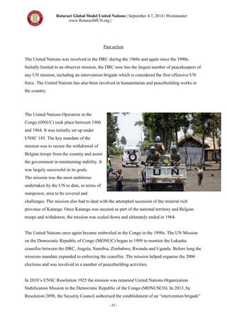 Rotaract Global Model United Nations | September 4-7, 2014 | Westminster
www.RotaractMUN.org |
- 35 -
Past action
The United Nations was involved in the DRC during the 1960s and again since the 1990s.
Initially limited to an observer mission, the DRC now has the largest number of peacekeepers of
any UN mission, including an intervention brigade which is considered the first offensive UN
force. The United Nations has also been involved in humanitarian and peacebuilding works in
the country.
The United Nations Operation in the
Congo (ONUC) took place between 1960
and 1964. It was initially set up under
UNSC 143. The key mandate of the
mission was to secure the withdrawal of
Belgian troops from the country and assist
the government in maintaining stability. It
was largely successful in its goals.
The mission was the most ambitious
undertaken by the UN to date, in terms of
manpower, area to be covered and
challenges. The mission also had to deal with the attempted secession of the mineral-rich
province of Katanga. Once Katanga was secured as part of the national territory and Belgian
troops and withdrawn, the mission was scaled down and ultimately ended in 1964.
The United Nations once again became embroiled in the Congo in the 1990s. The UN Mission
on the Democratic Republic of Congo (MONUC) began in 1999 to monitor the Lukasha
ceasefire between the DRC, Angola, Namibia, Zimbabwe, Rwanda and Uganda. Before long the
missions mandate expanded to enforcing the ceasefire. The mission helped organise the 2006
elections and was involved in a number of peacebuilding activities.
In 2010’s UNSC Resolution 1925 the mission was renamed United Nations Organization
Stabilization Mission in the Democratic Republic of the Congo (MONUSCO). In 2013, by
Resolution 2098, the Security Council authorised the establishment of an “intervention brigade”
 