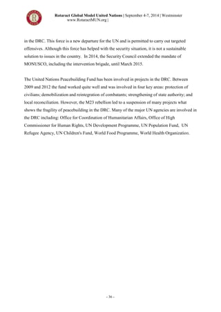 Rotaract Global Model United Nations | September 4-7, 2014 | Westminster
www.RotaractMUN.org |
- 36 -
in the DRC. This force is a new departure for the UN and is permitted to carry out targeted
offensives. Although this force has helped with the security situation, it is not a sustainable
solution to issues in the country. In 2014, the Security Council extended the mandate of
MONUSCO, including the intervention brigade, until March 2015.
The United Nations Peacebuilding Fund has been involved in projects in the DRC. Between
2009 and 2012 the fund worked quite well and was involved in four key areas: protection of
civilians; demobilization and reintegration of combatants; strengthening of state authority; and
local reconciliation. However, the M23 rebellion led to a suspension of many projects what
shows the fragility of peacebuilding in the DRC. Many of the major UN agencies are involved in
the DRC including: Office for Coordination of Humanitarian Affairs, Office of High
Commissioner for Human Rights, UN Development Programme, UN Population Fund, UN
Refugee Agency, UN Children's Fund, World Food Programme, World Health Organization.
 