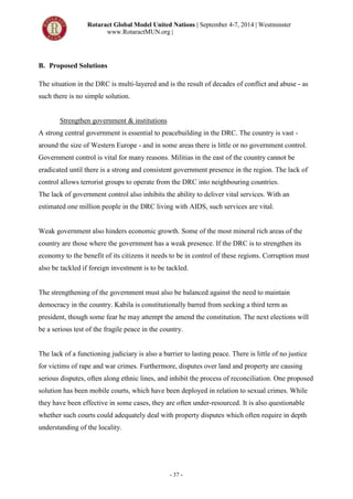 Rotaract Global Model United Nations | September 4-7, 2014 | Westminster
www.RotaractMUN.org |
- 37 -
B. Proposed Solutions
The situation in the DRC is multi-layered and is the result of decades of conflict and abuse - as
such there is no simple solution.
Strengthen government & institutions
A strong central government is essential to peacebuilding in the DRC. The country is vast -
around the size of Western Europe - and in some areas there is little or no government control.
Government control is vital for many reasons. Militias in the east of the country cannot be
eradicated until there is a strong and consistent government presence in the region. The lack of
control allows terrorist groups to operate from the DRC into neighbouring countries.
The lack of government control also inhibits the ability to deliver vital services. With an
estimated one million people in the DRC living with AIDS, such services are vital.
Weak government also hinders economic growth. Some of the most mineral rich areas of the
country are those where the government has a weak presence. If the DRC is to strengthen its
economy to the benefit of its citizens it needs to be in control of these regions. Corruption must
also be tackled if foreign investment is to be tackled.
The strengthening of the government must also be balanced against the need to maintain
democracy in the country. Kabila is constitutionally barred from seeking a third term as
president, though some fear he may attempt the amend the constitution. The next elections will
be a serious test of the fragile peace in the country.
The lack of a functioning judiciary is also a barrier to lasting peace. There is little of no justice
for victims of rape and war crimes. Furthermore, disputes over land and property are causing
serious disputes, often along ethnic lines, and inhibit the process of reconciliation. One proposed
solution has been mobile courts, which have been deployed in relation to sexual crimes. While
they have been effective in some cases, they are often under-resourced. It is also questionable
whether such courts could adequately deal with property disputes which often require in depth
understanding of the locality.
 