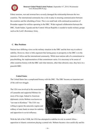Rotaract Global Model United Nations | September 4-7, 2014 | Westminster
www.RotaractMUN.org |
- 39 -
Ethnic tensions, war and mistrust have severely damaged the relationship between the two
countries. The international community has a role to play in ensuring communication between
the countries and the rebuilding of trust. This is no small task with continued accusations of
Rwandan support for militias operating in the DRC. Wider regional collaboration between the
DRC, South Sudan, Uganda and the Central African Republic is needed to tackle military groups
such as the Lord’s Resistance Army.
C. Bloc Positions
Nations have differing views on the military situation in the DRC and the best way to achieve
stability. However, there is little argument that lasting peace in prosperity in the DRC is in the
interests of Africa and the international community. While most nations talk of a commitment to
peacebuilding, the implementation of that commitment varies. It is necessary to be aware of
other countries history with the DRC and what interests, other than altruistic ones, they have in a
peaceful DRC.
United States
The United States has a complicated history with the DRC. The DRC became an important part
of the cold war struggle.
The USA was involved in the assassination
of Lumumba and supported Mobuto for
most of his reign. Indeed in American
diplomatic circles Mobutu was known as
“our man in Kinshasa.” The USA was
willing to ignore the autocratic regime and
robbery of state funds in return for stability
and opposition to soviet influence.
With the fall of the USSR, the USA has attempted to redefine its role in central Africa -
opposition to Islamic extremism playing a central role. Mobuto became a less useful ally and his
 
