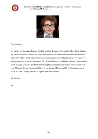 Rotaract Global Model United Nations | September 4-7, 2014 | Westminster
www.RotaractMUN.org |
- 4 -
Dear delegates,
My name's Joe Kennedy, I've just finished up a law degree in University College Cork, Ireland.
My particular areas of interest are public international law and human rights law. I fell in love
with MUN when I first tried it with my university society and I've been hooked ever since. I've
had great success at MUNs throughout the UK and chaired at Cambridge Univerity International
MUN last year. I had the great honour of being President of my university's MUN society last
year. This year I'm the Education Officer in my Students' Union and I'll be fitting in as much
MUN as I can. Looking forward to a great weekend of debate.
All the best,
Joe.
 