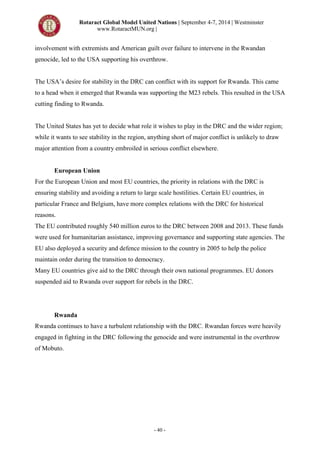 Rotaract Global Model United Nations | September 4-7, 2014 | Westminster
www.RotaractMUN.org |
- 40 -
involvement with extremists and American guilt over failure to intervene in the Rwandan
genocide, led to the USA supporting his overthrow.
The USA’s desire for stability in the DRC can conflict with its support for Rwanda. This came
to a head when it emerged that Rwanda was supporting the M23 rebels. This resulted in the USA
cutting finding to Rwanda.
The United States has yet to decide what role it wishes to play in the DRC and the wider region;
while it wants to see stability in the region, anything short of major conflict is unlikely to draw
major attention from a country embroiled in serious conflict elsewhere.
European Union
For the European Union and most EU countries, the priority in relations with the DRC is
ensuring stability and avoiding a return to large scale hostilities. Certain EU countries, in
particular France and Belgium, have more complex relations with the DRC for historical
reasons.
The EU contributed roughly 540 million euros to the DRC between 2008 and 2013. These funds
were used for humanitarian assistance, improving governance and supporting state agencies. The
EU also deployed a security and defence mission to the country in 2005 to help the police
maintain order during the transition to democracy.
Many EU countries give aid to the DRC through their own national programmes. EU donors
suspended aid to Rwanda over support for rebels in the DRC.
Rwanda
Rwanda continues to have a turbulent relationship with the DRC. Rwandan forces were heavily
engaged in fighting in the DRC following the genocide and were instrumental in the overthrow
of Mobuto.
 