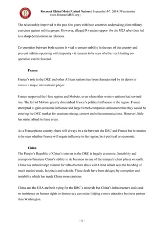 Rotaract Global Model United Nations | September 4-7, 2014 | Westminster
www.RotaractMUN.org |
- 41 -
The relationship improved in the past few years with both countries undertaking joint military
exercises against militia groups. However, alleged Rwandan support for the M23 rebels has led
to a sharp deterioration in relations.
Co-operation between both nations is vital to ensure stability in the east of the country and
prevent militias operating with impunity - it remains to be seen whether such lasting co-
operation can be fostered.
France
France’s role in the DRC and other African nations has been characterised by its desire to
remain a major international player.
France supported the Hutu regime and Mobuto, even when other western nations had severed
ties. The fall of Mobuto greatly diminished France’s political influence in the region. France
attempted to gain economic influence and large French companies announced that they would be
entering the DRC market for uranium mining, cement and telecommunications. However, little
has materialised in these areas.
As a Francophone country, there will always be a tie between the DRC and France but it remains
to be seen whether France will regain influence in the region, be it political or economic.
China
The People’s Republic of China’s interest in the DRC is largely economic. Instability and
corruption threatens China’s ability to do business in one of the mineral richest places on earth.
China has entered large mineral for infrastructure deals with China which sees the building of
much needed roads, hospitals and schools. These deals have been delayed by corruption and
instability which has made China more cautious.
China and the USA are both vying for the DRC’s minerals but China’s infrastructure deals and
no insistence on human rights or democracy can make Beijing a more attractive business partner
than Washington.
 