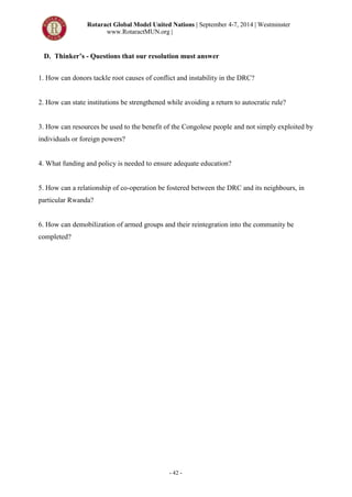 Rotaract Global Model United Nations | September 4-7, 2014 | Westminster
www.RotaractMUN.org |
- 42 -
D. Thinker’s - Questions that our resolution must answer
1. How can donors tackle root causes of conflict and instability in the DRC?
2. How can state institutions be strengthened while avoiding a return to autocratic rule?
3. How can resources be used to the benefit of the Congolese people and not simply exploited by
individuals or foreign powers?
4. What funding and policy is needed to ensure adequate education?
5. How can a relationship of co-operation be fostered between the DRC and its neighbours, in
particular Rwanda?
6. How can demobilization of armed groups and their reintegration into the community be
completed?
 