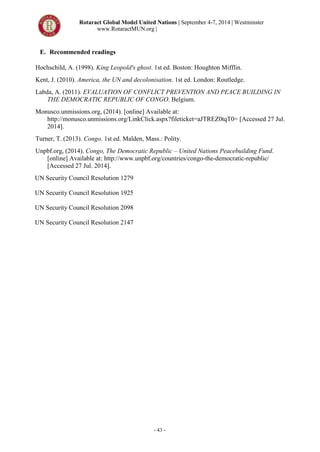 Rotaract Global Model United Nations | September 4-7, 2014 | Westminster
www.RotaractMUN.org |
- 43 -
E. Recommended readings
Hochschild, A. (1998). King Leopold's ghost. 1st ed. Boston: Houghton Mifflin.
Kent, J. (2010). America, the UN and decolonisation. 1st ed. London: Routledge.
Labda, A. (2011). EVALUATION OF CONFLICT PREVENTION AND PEACE BUILDING IN
THE DEMOCRATIC REPUBLIC OF CONGO. Belgium.
Monusco.unmissions.org, (2014). [online] Available at:
http://monusco.unmissions.org/LinkClick.aspx?fileticket=aJTREZ0tqT0= [Accessed 27 Jul.
2014].
Turner, T. (2013). Congo. 1st ed. Malden, Mass.: Polity.
Unpbf.org, (2014). Congo, The Democratic Republic – United Nations Peacebuilding Fund.
[online] Available at: http://www.unpbf.org/countries/congo-the-democratic-republic/
[Accessed 27 Jul. 2014].
UN Security Council Resolution 1279
UN Security Council Resolution 1925
UN Security Council Resolution 2098
UN Security Council Resolution 2147
 