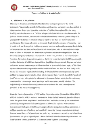 Rotaract Global Model United Nations | September 4-7, 2014 | Westminster
www.RotaractMUN.org |
- 6 -
Topic A – Children in Armed Conflict
A. Statement of the problem
The issue of children in armed conflict has been time and again ignored by the world
community. We are sadly reminded of these innocent lives time and again when they are lost. In
this context we do not only look at the protection of children in armed conflict, but more
fearfully, their involvement in it. Children being recruited as soldiers or trained to terrorize the
public is a worse scenario. Children have served as militants for centuries, yet the image of a
young child with barrels of dynamite strapped tightly to his chest is a more recent, more
shocking one. This image galvanizes us because it deeply disturbs our sense of humanity – war
is brutal, evil, and destroys life; children are young, innocent, and must be protected. Particularly
because terrorism is a branch of warfare which is bound by no rules or conscience and whose
aim is to create as much fear and destruction as possible, children must be protected from its
false lures of “glory” and almost certain result of death. Thus, whether as boy soldiers in the
American Revolution, disguised insurgents on the Soviet border during the Cold War, or suicide
bombers during the World Wars, these children should have been protected. Thus we can better
understand how the modern surge of children trained to terrorize is in part a legacy of the child-
spy networks created during the First and Second World Wars and the Cold War. Today, well-
funded and connected organizations including Al-Qaeda and the Tamil Tigers actively recruit
children to execute terrorist attacks. Often enlisted against their own will, these little “angels of
death” are not only indoctrinated to take pride in their cause, but are also trained in espionage,
marksmanship, kidnappings, arson, bombings, and in some cases, suicide missions. The
responsibility of the Peace Building commission of to ensure that such catastrophes are
prevented in this peace building process.
Under the Geneva Conventions of 1949 and the Convention on the Rights of the Child (CRC),
which is ratified by all U.N. member states except for the United States and Somalia, children
under the age of fifteen may not take part in warfare. Considered too low by the international
community, the age limit was raised to eighteen in 2000 in the Optional Protocol to the
Convention on the Rights of the Child, which prohibits the compulsory military recruitment of
children under the age of eighteen and specifically states that “armed groups that are distinct
from the armed forces of a State should not, under any circumstances, recruit or use in hostilities
persons under the age of eighteen years. “Thus, consistent with international legal standards, the
word “children” in this guide refers to all persons under Eighteen years of age.
 