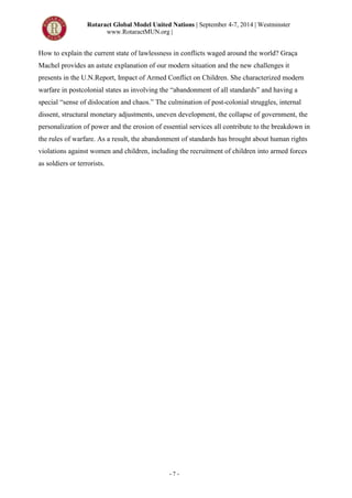 Rotaract Global Model United Nations | September 4-7, 2014 | Westminster
www.RotaractMUN.org |
- 7 -
How to explain the current state of lawlessness in conflicts waged around the world? Graça
Machel provides an astute explanation of our modern situation and the new challenges it
presents in the U.N.Report, Impact of Armed Conflict on Children. She characterized modern
warfare in postcolonial states as involving the “abandonment of all standards” and having a
special “sense of dislocation and chaos.” The culmination of post-colonial struggles, internal
dissent, structural monetary adjustments, uneven development, the collapse of government, the
personalization of power and the erosion of essential services all contribute to the breakdown in
the rules of warfare. As a result, the abandonment of standards has brought about human rights
violations against women and children, including the recruitment of children into armed forces
as soldiers or terrorists.
 