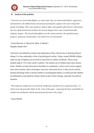 Rotaract Global Model United Nations | September 4-7, 2014 | Westminster
www.RotaractMUN.org |
- 8 -
B. Analysis of the problem
“Terrorists are not freedom fighters, as some claim; they are brainwashed killers, oppressors,
and murderers, the hidden hands of tyrannical and despotic regimes who want to keep their
people in bondage. They reject progress, human rights, and equality under the law. Like pirates,
they live off the destruction of others but cleverly disguise their cause around honorable
religious slogans...The true freedom fighters are the women and men who speak for peace,
progress, democracy and freedom, even if their lives are threatened.”
- Nonie Darwish, in “Raised for Jihad: A Shahid’s
Daughter Speaks Out”
Terrorism is the deliberate creation and exploitation of fear with the aim of attaining political
change. It is thus undeniably a form of psychological warfare. Today, around 300,000 children
under the age of eighteen are involved in some form of warfare worldwide. These young
children fight in 75% of the world’s conflicts. The military use of children takes three distinct
forms: children can take direct part in hostilities as combatants, or they can be used in support
roles such as porters, spies, messengers, look outs, and sexual slaves; or they can be used for
political advantage either as human shields or in propaganda Indeed, it would seem that children
are deliberately conscripted by modern militia as part of their strategy, especially for political
attention:
“War today just simply does not match the traditional conception of two opposed armies…in
which each side generally abides by the ‘rules of the game,’ respecting the basic inviolability of
civilian non-combatants and the special protection due to the young.”
- Graça Machel
 