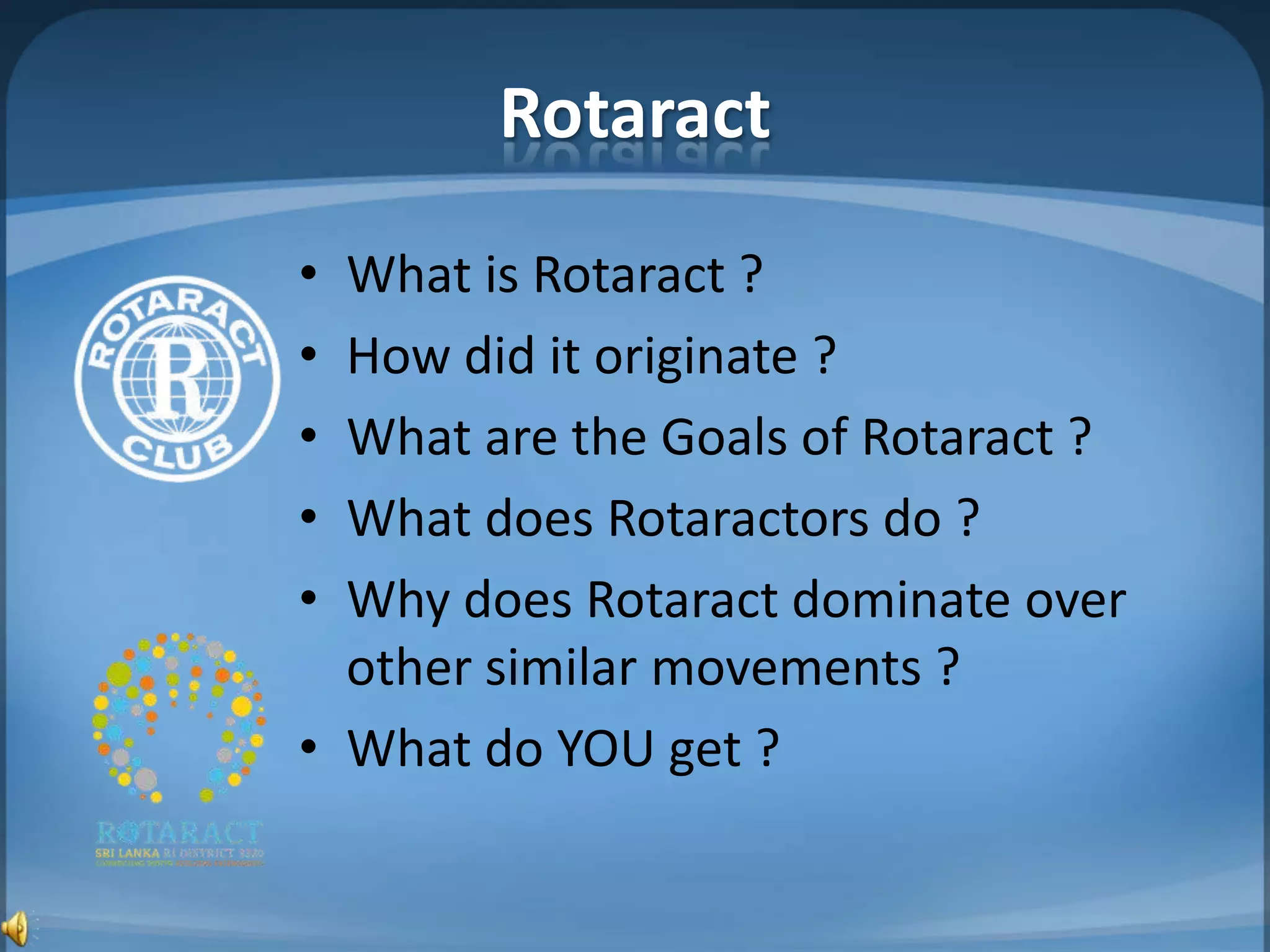 Rotaract
• What is Rotaract ?
• How did it originate ?
• What are the Goals of Rotaract ?
• What does Rotaractors do ?
• Why does Rotaract dominate over
  other similar movements ?
• What do YOU get ?
 