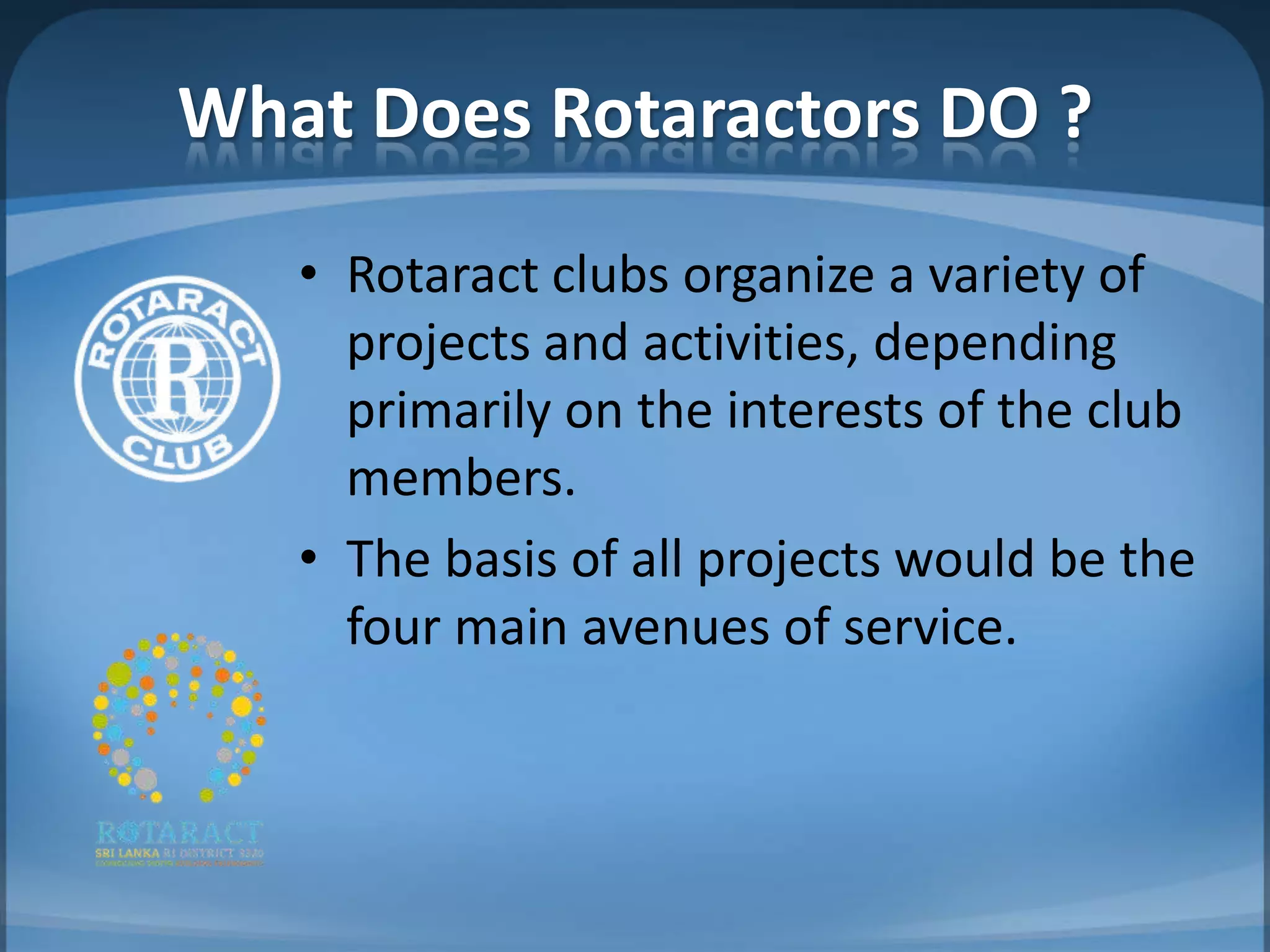 What Does Rotaractors DO ?
   • Rotaract clubs organize a variety of
     projects and activities, depending
     primarily on the interests of the club
     members.
   • The basis of all projects would be the
     four main avenues of service.
 