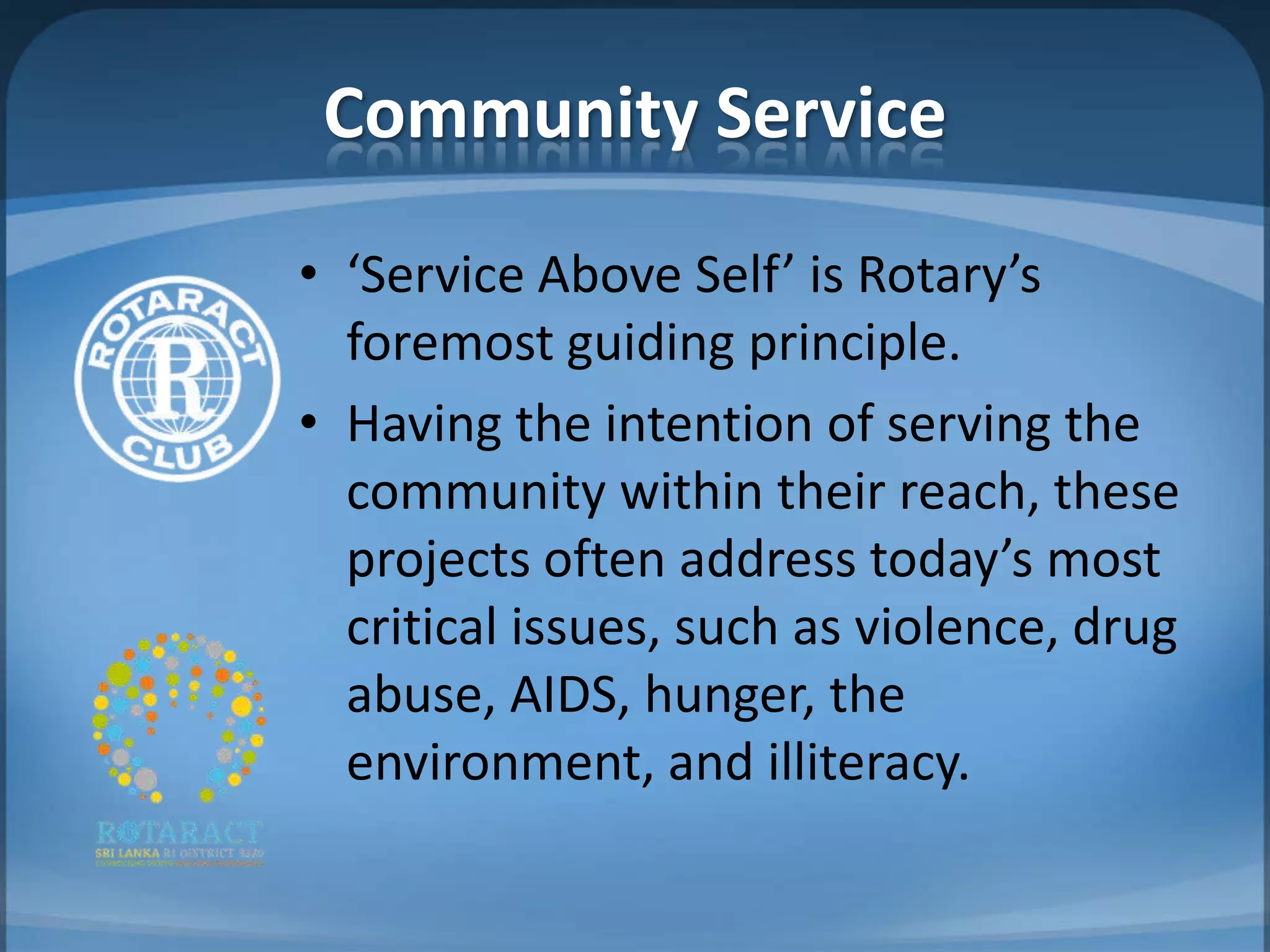 Community Service
• ‘Service Above Self’ is Rotary’s
  foremost guiding principle.
• Having the intention of serving the
  community within their reach, these
  projects often address today’s most
  critical issues, such as violence, drug
  abuse, AIDS, hunger, the
  environment, and illiteracy.
 
