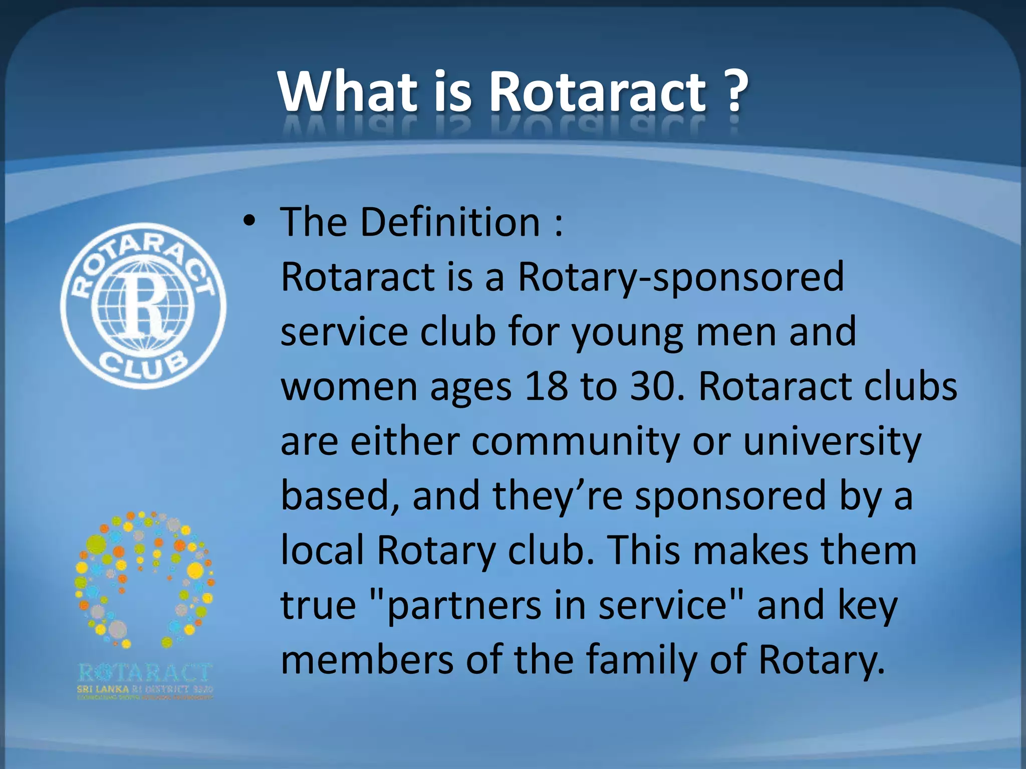 What is Rotaract ?
• The Definition :
  Rotaract is a Rotary-sponsored
  service club for young men and
  women ages 18 to 30. Rotaract clubs
  are either community or university
  based, and they’re sponsored by a
  local Rotary club. This makes them
  true "partners in service" and key
  members of the family of Rotary.
 