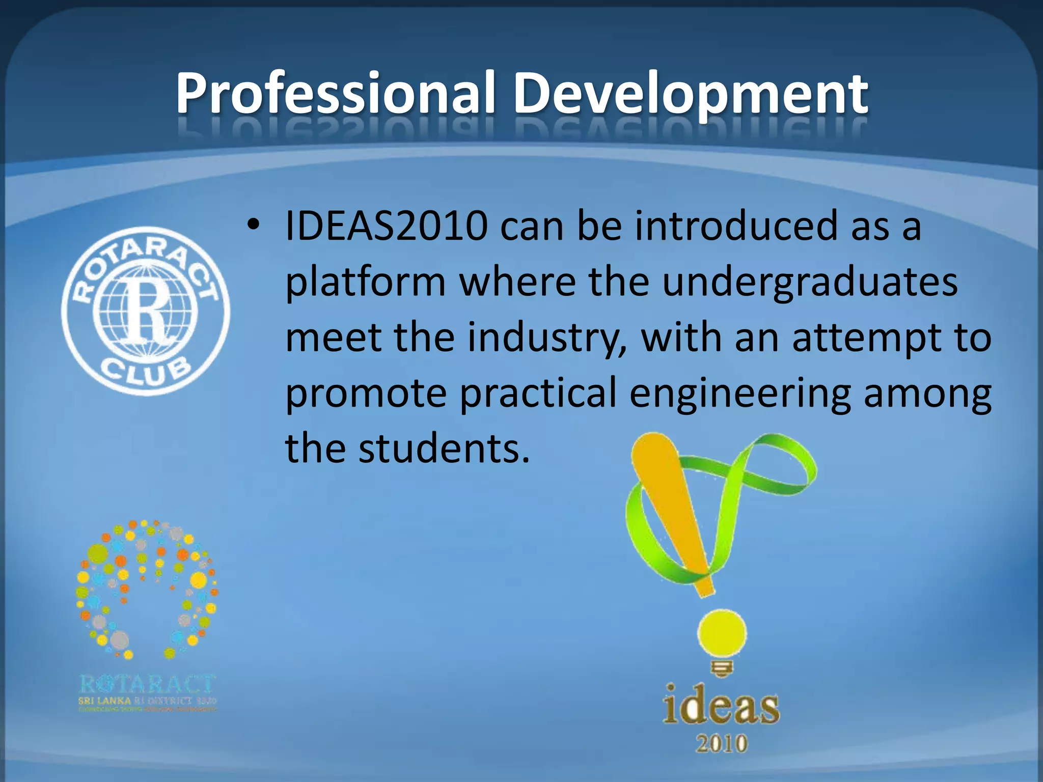 Professional Development
  • IDEAS2010 can be introduced as a
    platform where the undergraduates
    meet the industry, with an attempt to
    promote practical engineering among
    the students.
 