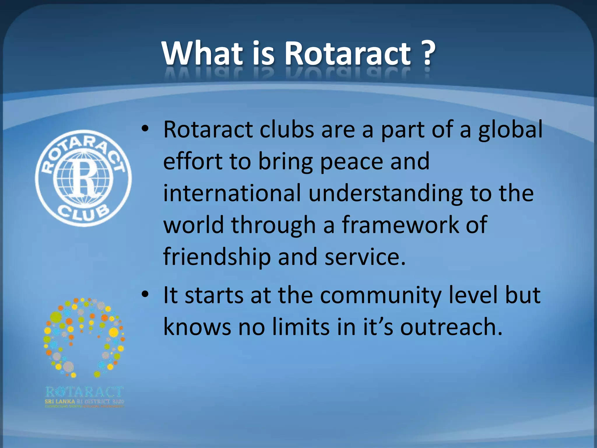 What is Rotaract ?
• Rotaract clubs are a part of a global
  effort to bring peace and
  international understanding to the
  world through a framework of
  friendship and service.
• It starts at the community level but
  knows no limits in it’s outreach.
 