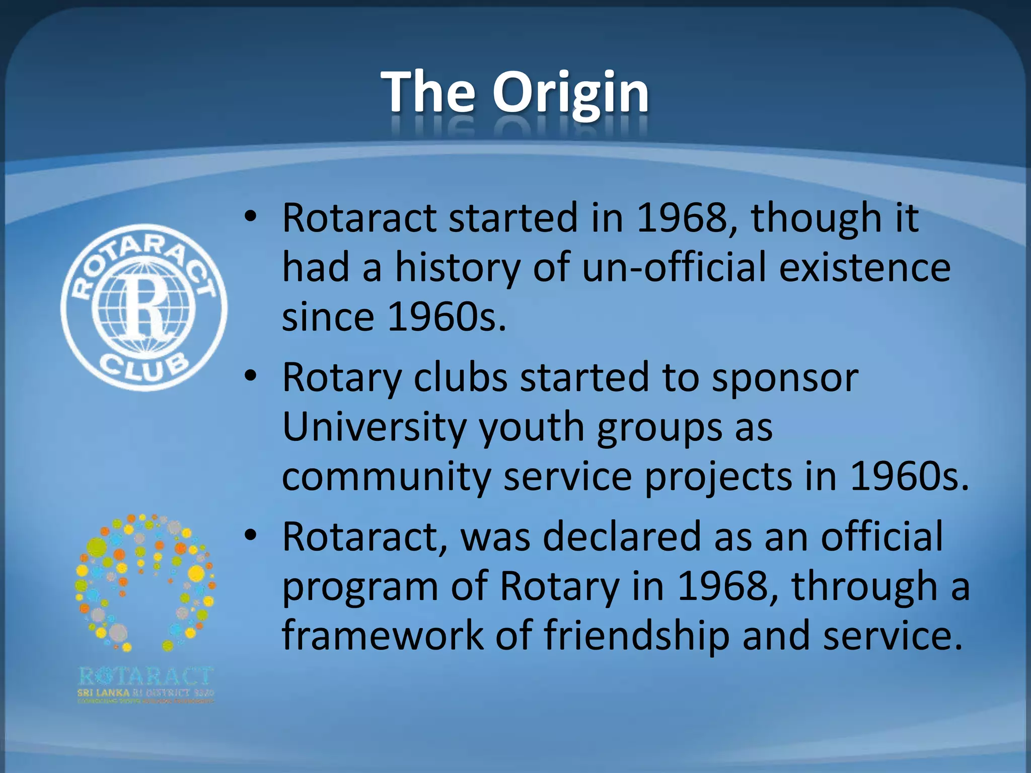 The Origin
• Rotaract started in 1968, though it
  had a history of un-official existence
  since 1960s.
• Rotary clubs started to sponsor
  University youth groups as
  community service projects in 1960s.
• Rotaract, was declared as an official
  program of Rotary in 1968, through a
  framework of friendship and service.
 
