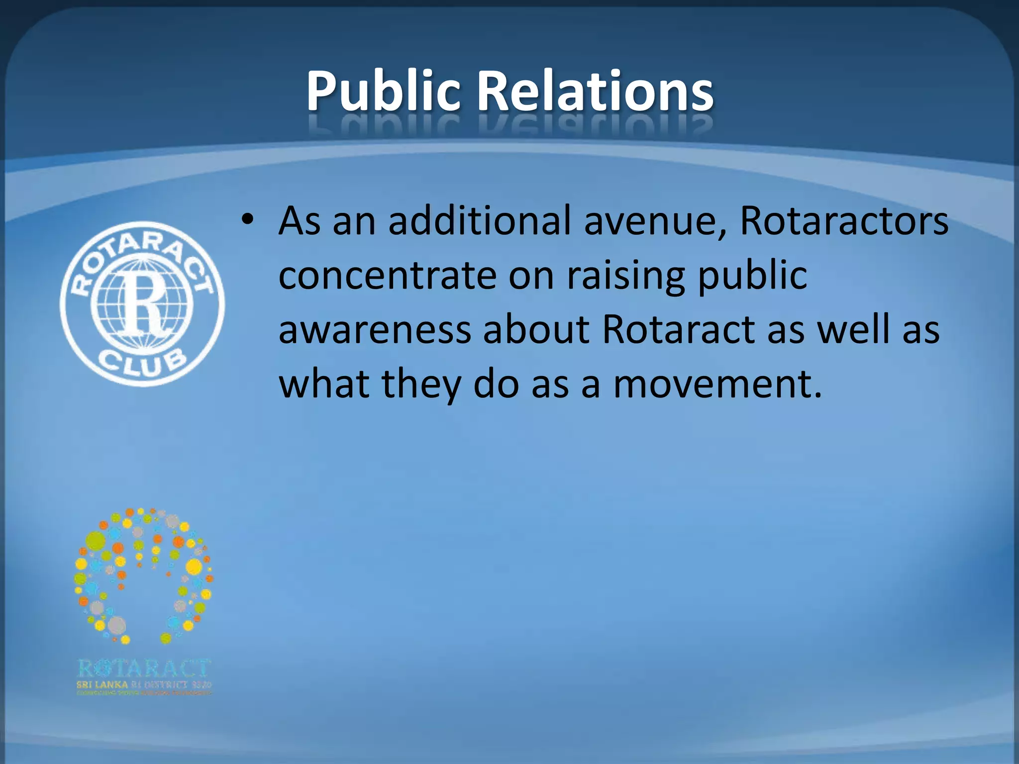 Public Relations
• As an additional avenue, Rotaractors
  concentrate on raising public
  awareness about Rotaract as well as
  what they do as a movement.
 