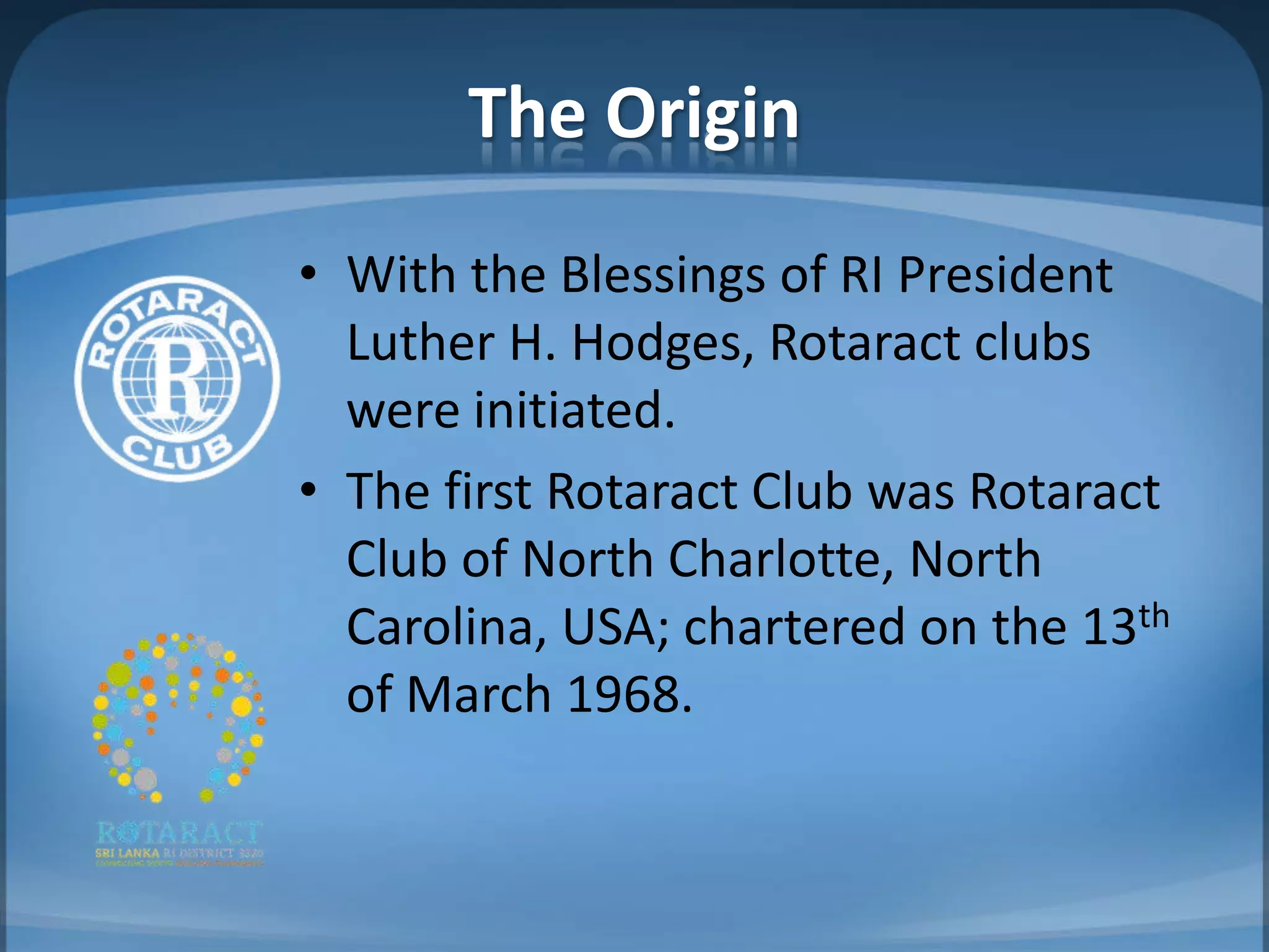 The Origin
• With the Blessings of RI President
  Luther H. Hodges, Rotaract clubs
  were initiated.
• The first Rotaract Club was Rotaract
  Club of North Charlotte, North
  Carolina, USA; chartered on the 13th
  of March 1968.
 