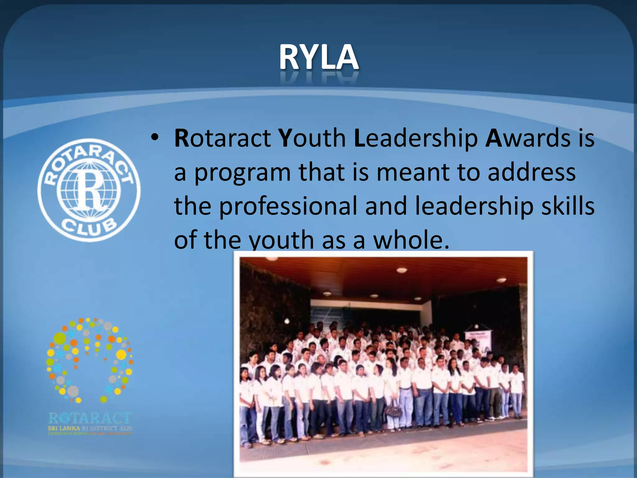 RYLA
• Rotaract Youth Leadership Awards is
  a program that is meant to address
  the professional and leadership skills
  of the youth as a whole.
 