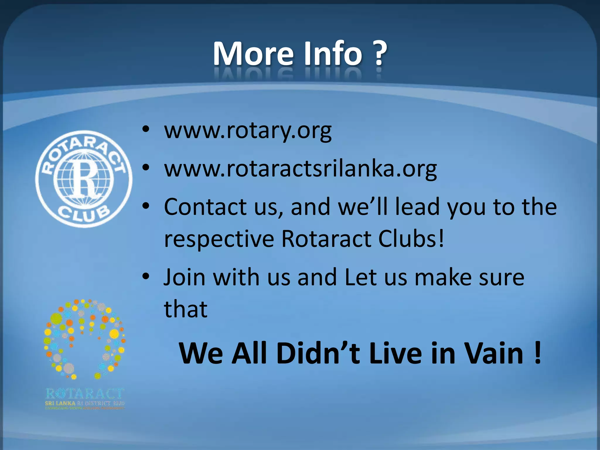 More Info ?
• www.rotary.org
• www.rotaractsrilanka.org
• Contact us, and we’ll lead you to the
  respective Rotaract Clubs!
• Join with us and Let us make sure
  that
   We All Didn’t Live in Vain !
 