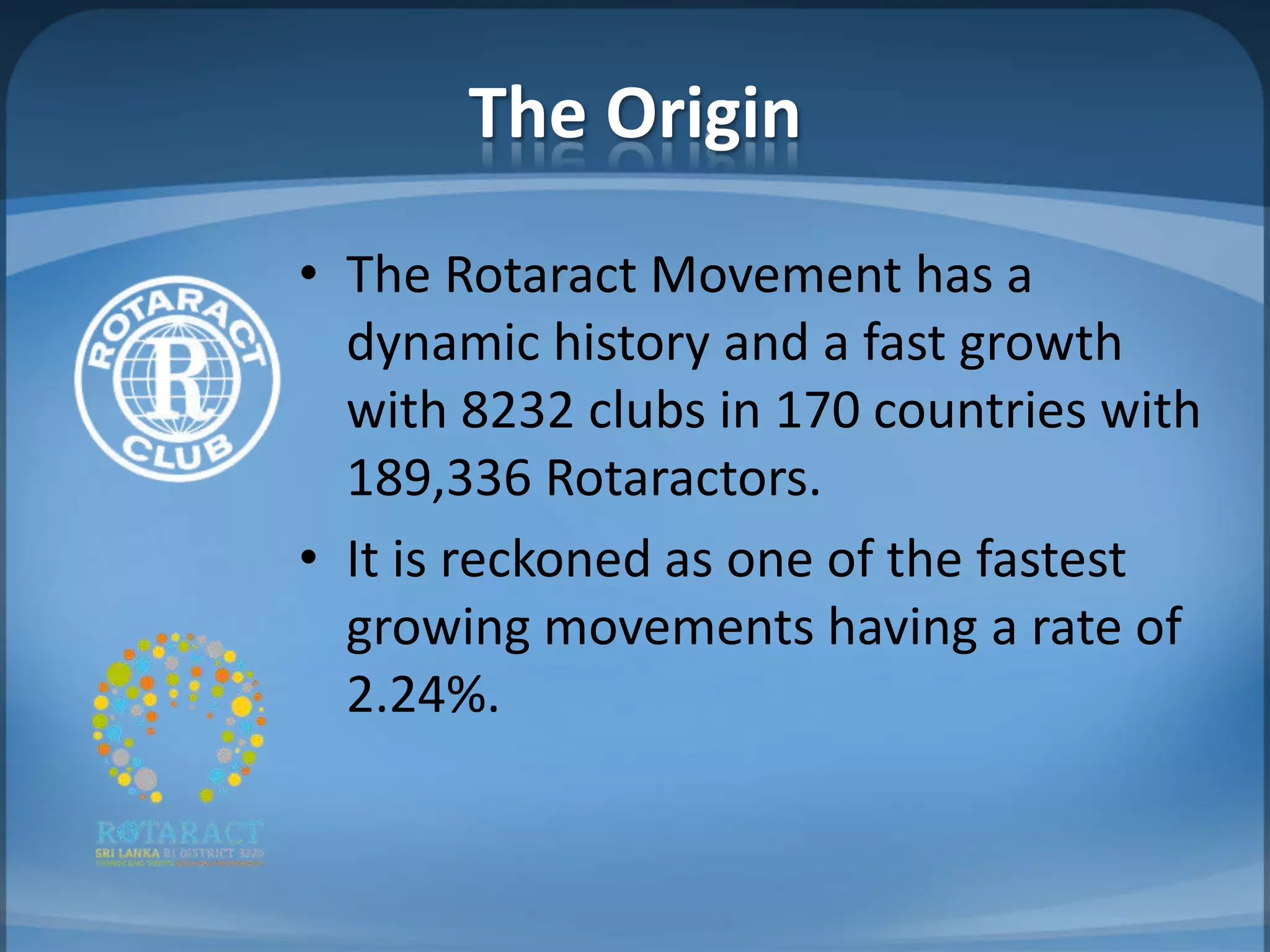 The Origin
• The Rotaract Movement has a
  dynamic history and a fast growth
  with 8232 clubs in 170 countries with
  189,336 Rotaractors.
• It is reckoned as one of the fastest
  growing movements having a rate of
  2.24%.
 