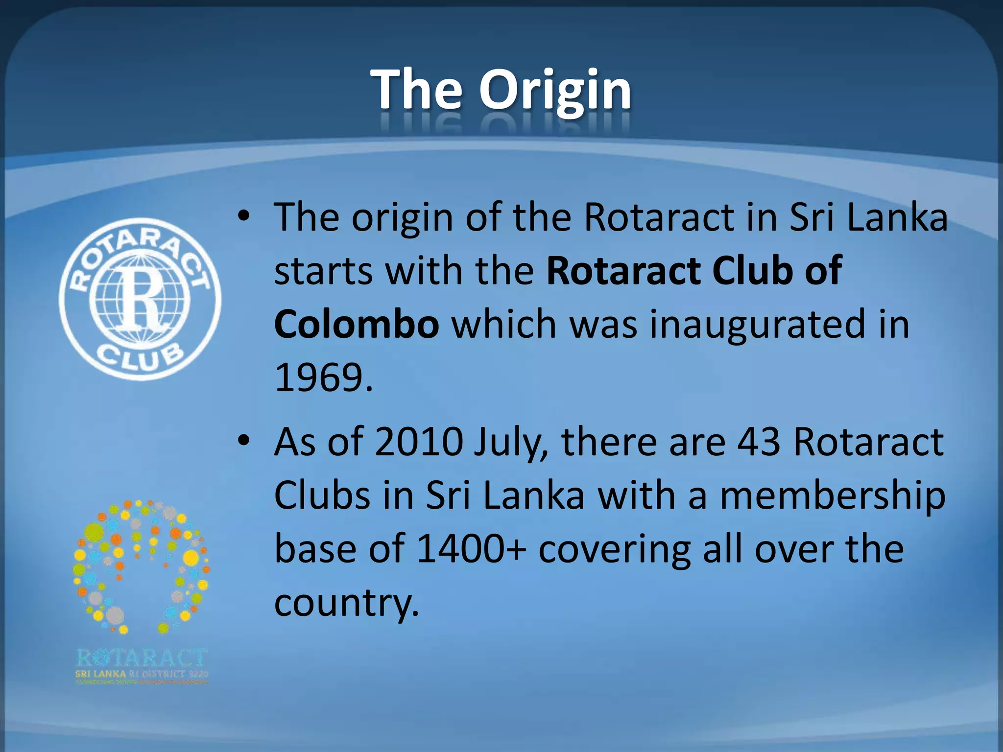 The Origin
• The origin of the Rotaract in Sri Lanka
  starts with the Rotaract Club of
  Colombo which was inaugurated in
  1969.
• As of 2010 July, there are 43 Rotaract
  Clubs in Sri Lanka with a membership
  base of 1400+ covering all over the
  country.
 