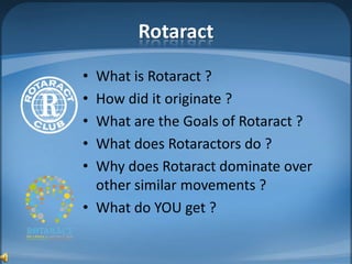 Rotaract
• What is Rotaract ?
• How did it originate ?
• What are the Goals of Rotaract ?
• What does Rotaractors do ?
• Why does Rotaract dominate over
  other similar movements ?
• What do YOU get ?
 