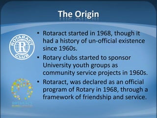 The Origin
• Rotaract started in 1968, though it
  had a history of un-official existence
  since 1960s.
• Rotary clubs started to sponsor
  University youth groups as
  community service projects in 1960s.
• Rotaract, was declared as an official
  program of Rotary in 1968, through a
  framework of friendship and service.
 