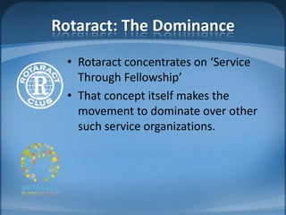 Rotaract: The Dominance
 • Rotaract concentrates on ‘Service
   Through Fellowship’
 • That concept itself makes the
   movement to dominate over other
   such service organizations.
 