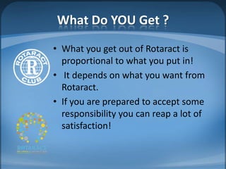 What Do YOU Get ?
• What you get out of Rotaract is
  proportional to what you put in!
• It depends on what you want from
  Rotaract.
• If you are prepared to accept some
  responsibility you can reap a lot of
  satisfaction!
 