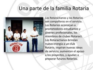 Una parte de la familia Rotaria
           Los Rotaractianos y los Rotarios
           son compañeros en el servicio.
           Los Rotarios aconsejan a
           prometedores estudiantes y
           jóvenes profesionales, los
           miembros de clubes Rotaract.
           Los Rotaractianos brindan
           nueva energía a un club
           Rotario, inspiran nuevas ideas
           de servicio, aumentan el apoyo
           a los proyectos, y ayudan a
           preparar futuros Rotarios.
 