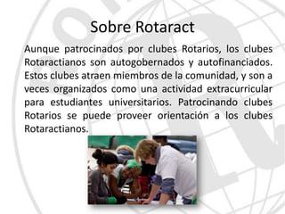 Sobre Rotaract
Aunque patrocinados por clubes Rotarios, los clubes
Rotaractianos son autogobernados y autofinanciados.
Estos clubes atraen miembros de la comunidad, y son a
veces organizados como una actividad extracurricular
para estudiantes universitarios. Patrocinando clubes
Rotarios se puede proveer orientación a los clubes
Rotaractianos.
 