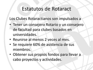 Estatutos de Rotaract
Los Clubes Rotaractianos son impulsados a
• Tener un consejero Rotario y un consejero
  de facultad para clubes basados en
  universidades.
• Reunirse al menos 2 veces al mes.
• Se requiere 60% de asistencia de sus
  miembros.
• Obtener sus propios fondos para llevar a
  cabo proyectos y actividades.
 