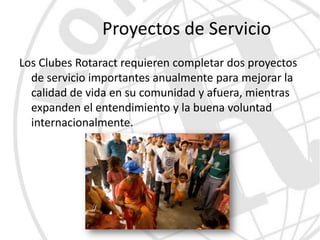 Proyectos de Servicio
Los Clubes Rotaract requieren completar dos proyectos
  de servicio importantes anualmente para mejorar la
  calidad de vida en su comunidad y afuera, mientras
  expanden el entendimiento y la buena voluntad
  internacionalmente.
 