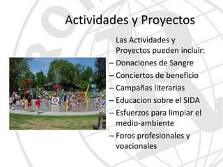 Actividades y Proyectos
         Las Actividades y
         Proyectos pueden incluir:
       – Donaciones de Sangre
       – Conciertos de beneficio
       – Campañas literarias
       – Educacion sobre el SIDA
       – Esfuerzos para limpiar el
         medio-ambiente
       – Foros profesionales y
         voacionales
 