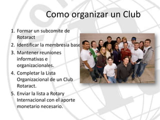 Como organizar un Club
1. Formar un subcomite de
   Rotaract
2. Identificar la membresia base.
3. Mantener reuniones
   informativas e
   organizacionales.
4. Completar la Lista
   Organizacional de un Club
   Rotaract.
5. Enviar la lista a Rotary
   Internacional con el aporte
   monetario necesario.
 