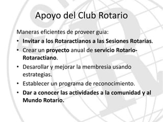 Apoyo del Club Rotario
Maneras eficientes de proveer guia:
• Invitar a los Rotaractianos a las Sesiones Rotarias.
• Crear un proyecto anual de servicio Rotario-
  Rotaractiano.
• Desarollar y mejorar la membresia usando
  estrategias.
• Establecer un programa de reconocimiento.
• Dar a conocer las actividades a la comunidad y al
  Mundo Rotario.
 
