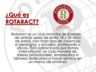 ¿Qué es
ROTARACT?
 Rotaract es un club mundial de jóvenes
   de ambos sexos de entre 18 y 30 años
   de edad, con todo tipo de creencias
   e ideologías, y estudios, profesiones u
    oficios. Está patrocinado por Rotary
      International, un club mundial de
    líderes profesionales, empresarios e
  idóneos dedicados a hacer servicio en
            un marco de amistad.
 